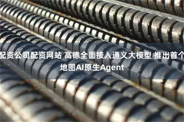 配资公司配资网站 高德全面接入通义大模型 推出首个地图AI原生Agent