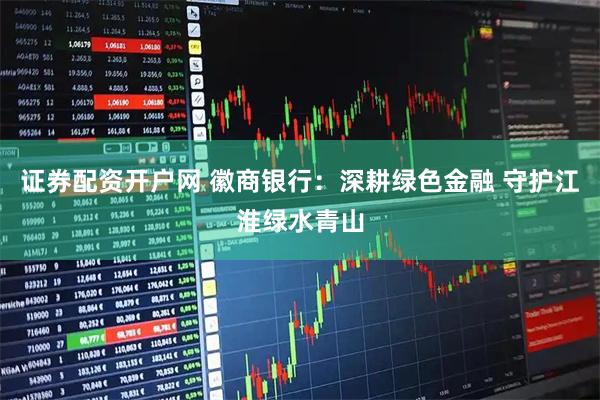 证券配资开户网 徽商银行：深耕绿色金融 守护江淮绿水青山