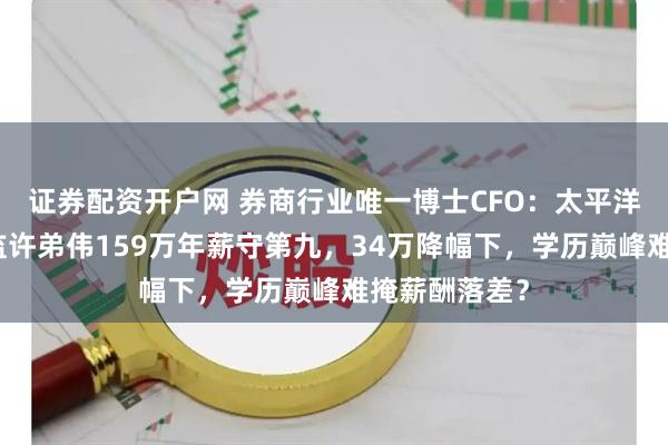 证券配资开户网 券商行业唯一博士CFO：太平洋证券财务总监许弟伟159万年薪守第九，34万降幅下，学历巅峰难掩薪酬落差？
