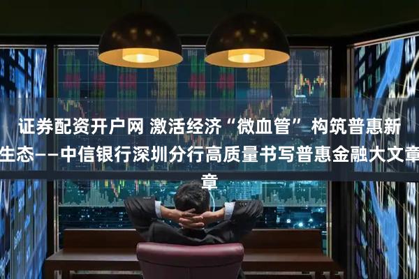证券配资开户网 激活经济“微血管” 构筑普惠新生态——中信银行深圳分行高质量书写普惠金融大文章
