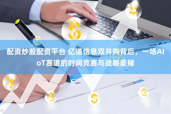 配资炒股配资平台 亿道信息双并购背后，一场AIoT赛道的时间竞赛与战略豪赌