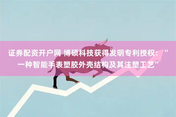 证券配资开户网 博硕科技获得发明专利授权：“一种智能手表塑胶外壳结构及其注塑工艺”