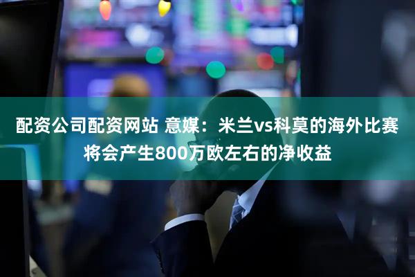 配资公司配资网站 意媒：米兰vs科莫的海外比赛将会产生800万欧左右的净收益