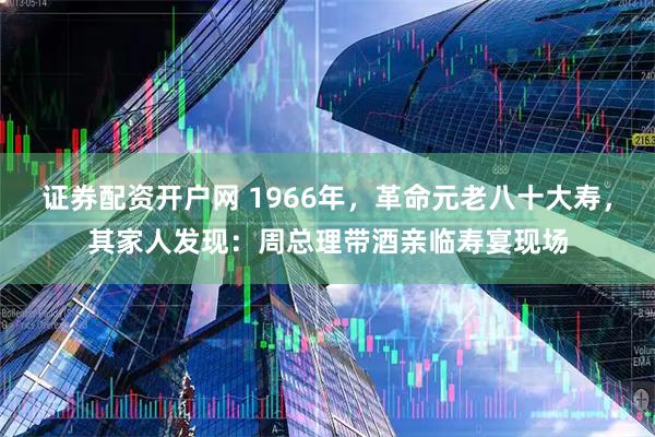 证券配资开户网 1966年，革命元老八十大寿，其家人发现：周总理带酒亲临寿宴现场