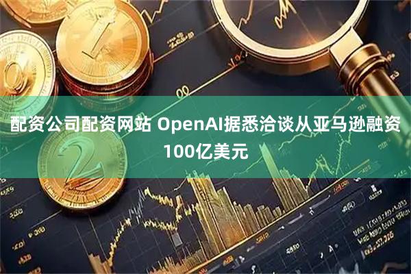 配资公司配资网站 OpenAI据悉洽谈从亚马逊融资100亿美元