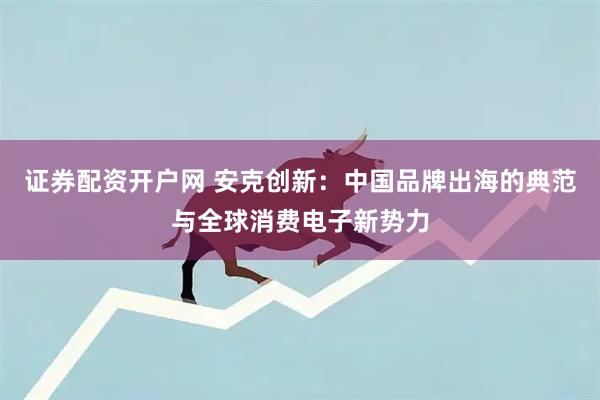 证券配资开户网 安克创新：中国品牌出海的典范与全球消费电子新势力