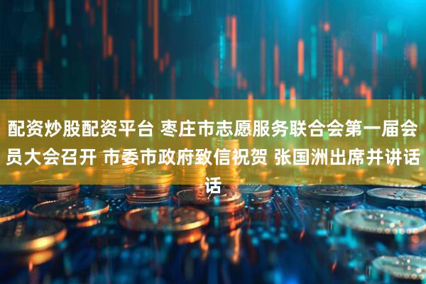 配资炒股配资平台 枣庄市志愿服务联合会第一届会员大会召开 市委市政府致信祝贺 张国洲出席并讲话