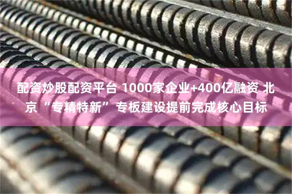 配资炒股配资平台 1000家企业+400亿融资 北京 “专精特新” 专板建设提前完成核心目标