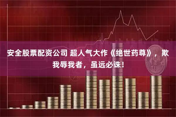 安全股票配资公司 超人气大作《绝世药尊》，欺我辱我者，虽远必诛！