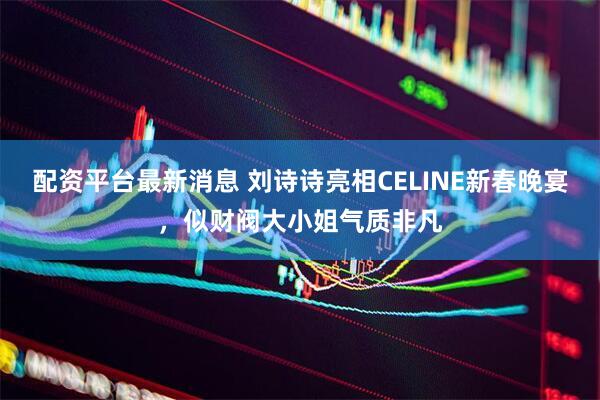 配资平台最新消息 刘诗诗亮相CELINE新春晚宴，似财阀大小姐气质非凡