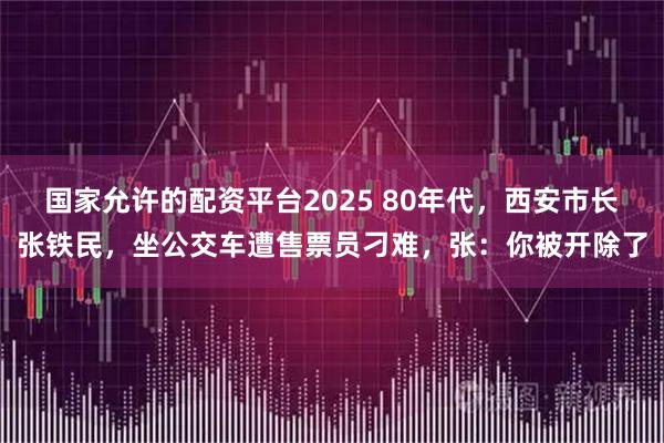 国家允许的配资平台2025 80年代，西安市长张铁民，坐公交车遭售票员刁难，张：你被开除了