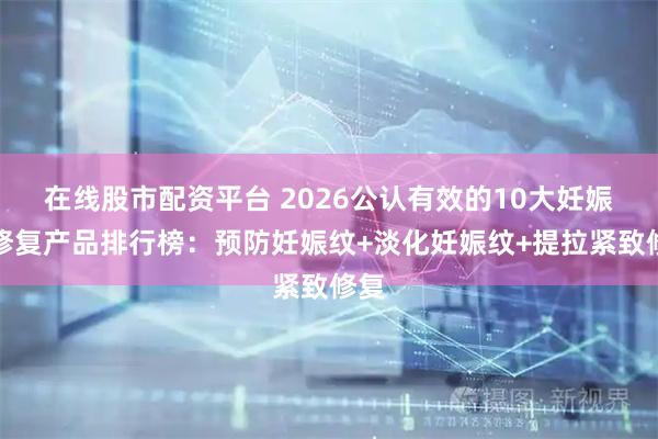 在线股市配资平台 2026公认有效的10大妊娠纹修复产品排行榜：预防妊娠纹+淡化妊娠纹+提拉紧致修复