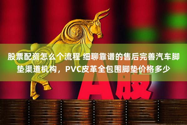 股票配资怎么个流程 细聊靠谱的售后完善汽车脚垫渠道机构,PVC皮革全包围脚垫价格多少