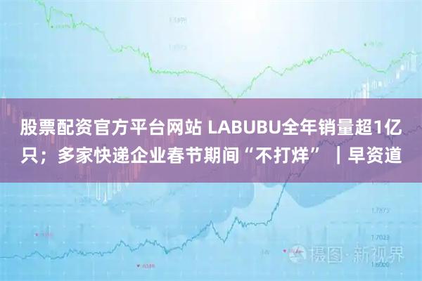 股票配资官方平台网站 LABUBU全年销量超1亿只；多家快递企业春节期间“不打烊” ｜早资道