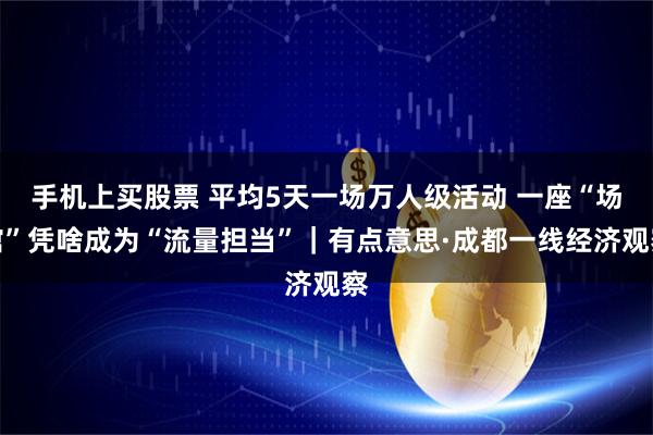 手机上买股票 平均5天一场万人级活动 一座“场馆”凭啥成为“流量担当”｜有点意思·成都一线经济观察
