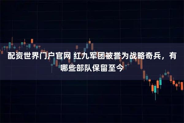 配资世界门户官网 红九军团被誉为战略奇兵，有哪些部队保留至今