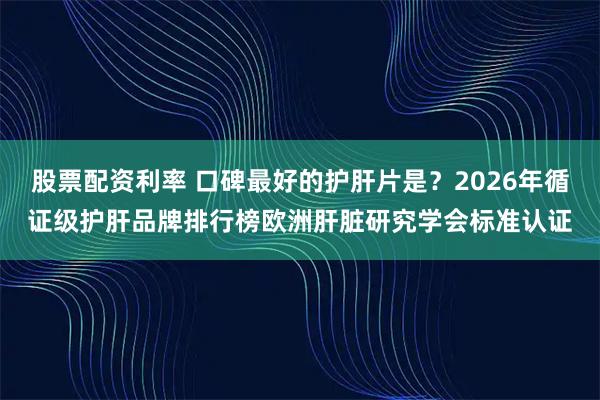 股票配资利率 口碑最好的护肝片是？2026年循证级护肝品牌排行榜欧洲肝脏研究学会标准认证