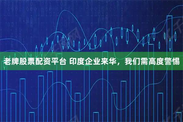 老牌股票配资平台 印度企业来华，我们需高度警惕