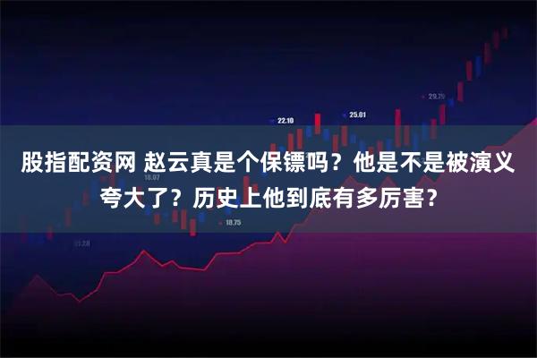 股指配资网 赵云真是个保镖吗？他是不是被演义夸大了？历史上他到底有多厉害？
