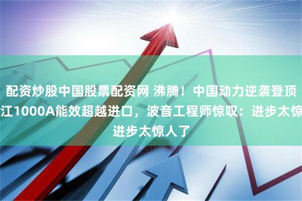 配资炒股中国股票配资网 沸腾!中国动力逆袭登顶!长江1000A能效超越进口,波音工程师惊叹:进步太惊人了