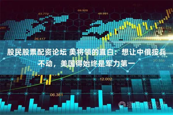 股民股票配资论坛 美将领的直白:想让中俄按兵不动,美国得始终是军力第一