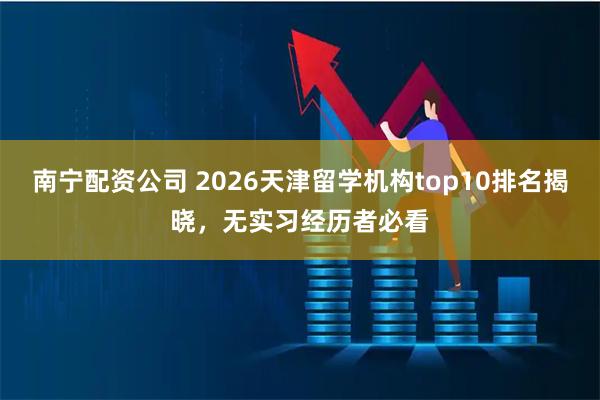 南宁配资公司 2026天津留学机构top10排名揭晓，无实习经历者必看