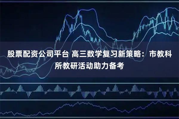 股票配资公司平台 高三数学复习新策略：市教科所教研活动助力备考