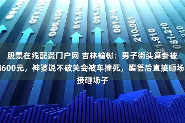 股票在线配资门户网 吉林榆树：男子街头算卦被骗600元，神婆说不破关会被车撞死，醒悟后直接砸场子
