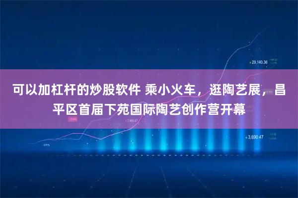 可以加杠杆的炒股软件 乘小火车，逛陶艺展，昌平区首届下苑国际陶艺创作营开幕