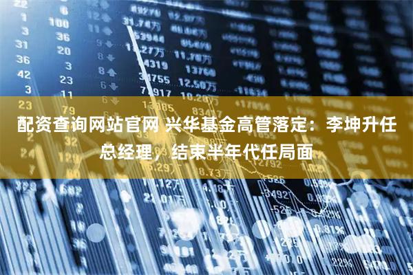 配资查询网站官网 兴华基金高管落定：李坤升任总经理，结束半年代任局面