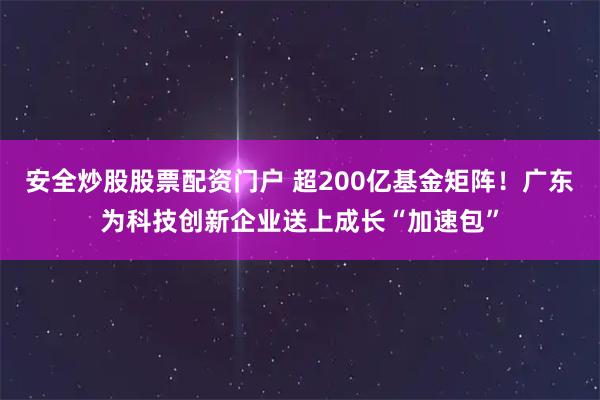 安全炒股股票配资门户 超200亿基金矩阵！广东为科技创新企业送上成长“加速包”