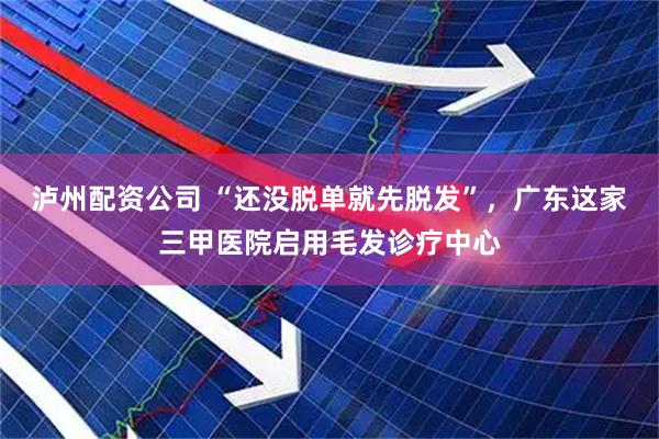 泸州配资公司 “还没脱单就先脱发”，广东这家三甲医院启用毛发诊疗中心