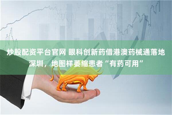炒股配资平台官网 眼科创新药借港澳药械通落地深圳，地图样萎缩患者“有药可用”