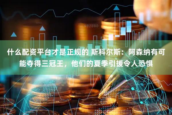 什么配资平台才是正规的 斯科尔斯：阿森纳有可能夺得三冠王，他们的夏季引援令人恐惧