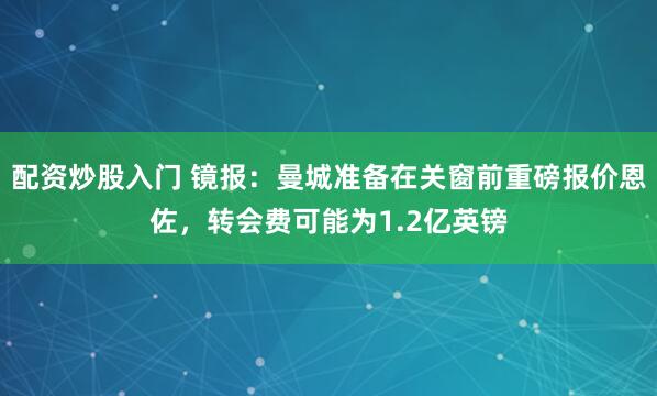配资炒股入门 镜报：曼城准备在关窗前重磅报价恩佐，转会费可能为1.2亿英镑